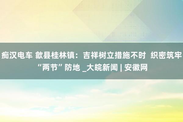 痴汉电车 歙县桂林镇：吉祥树立措施不时  织密筑牢“两节”防地 _大皖新闻 | 安徽网