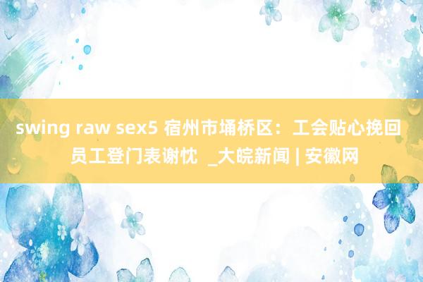 swing raw sex5 宿州市埇桥区：工会贴心挽回  员工登门表谢忱  _大皖新闻 | 安徽网