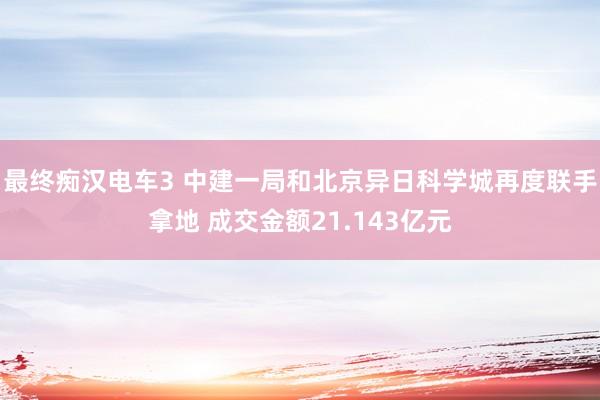 最终痴汉电车3 中建一局和北京异日科学城再度联手拿地 成交金额21.143亿元