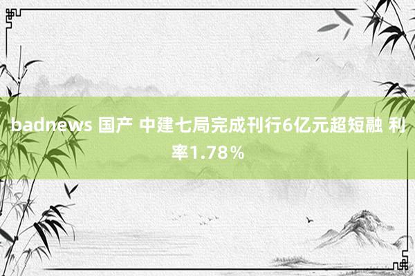 badnews 国产 中建七局完成刊行6亿元超短融 利率1.78％