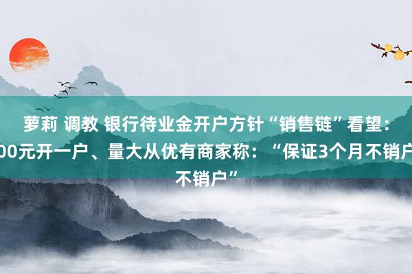 萝莉 调教 银行待业金开户方针“销售链”看望：100元开一户、量大从优有商家称：“保证3个月不销户”