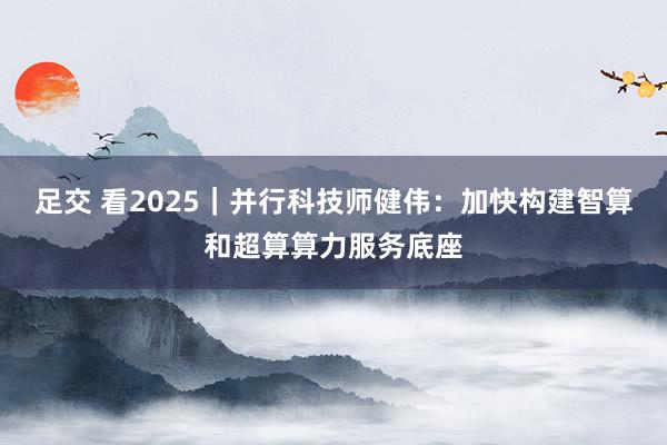 足交 看2025｜并行科技师健伟：加快构建智算和超算算力服务底座