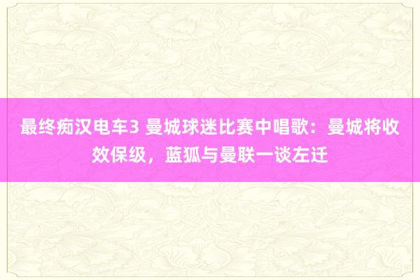 最终痴汉电车3 曼城球迷比赛中唱歌：曼城将收效保级，蓝狐与曼联一谈左迁