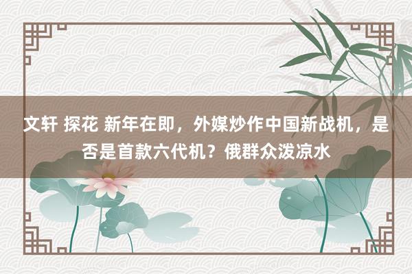 文轩 探花 新年在即，外媒炒作中国新战机，是否是首款六代机？俄群众泼凉水