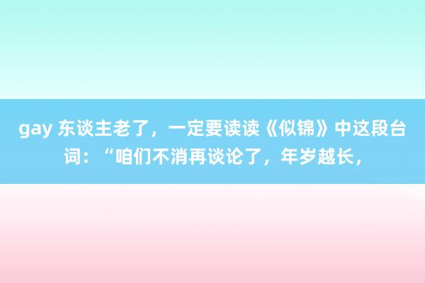 gay 东谈主老了，一定要读读《似锦》中这段台词：“咱们不消再谈论了，年岁越长，