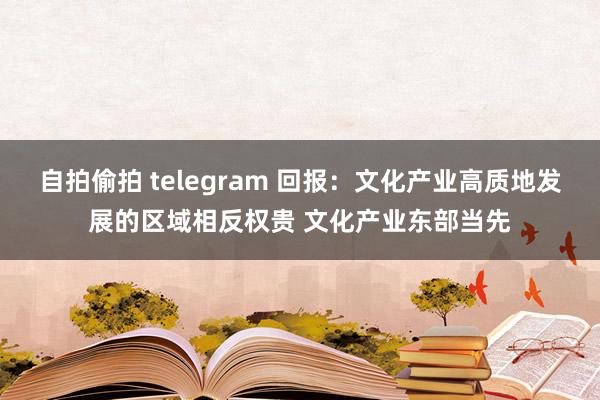 自拍偷拍 telegram 回报：文化产业高质地发展的区域相反权贵 文化产业东部当先