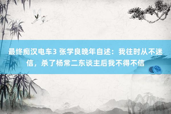 最终痴汉电车3 张学良晚年自述：我往时从不迷信，杀了杨常二东谈主后我不得不信