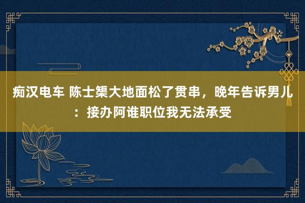 痴汉电车 陈士榘大地面松了贯串，晚年告诉男儿：接办阿谁职位我无法承受