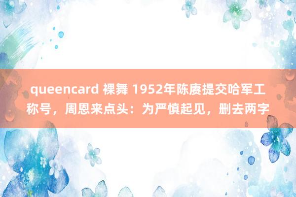 queencard 裸舞 1952年陈赓提交哈军工称号，周恩来点头：为严慎起见，删去两字