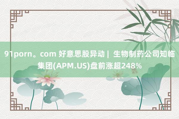 91porn。com 好意思股异动 |  生物制药公司知临集团(APM.US)盘前涨超248%