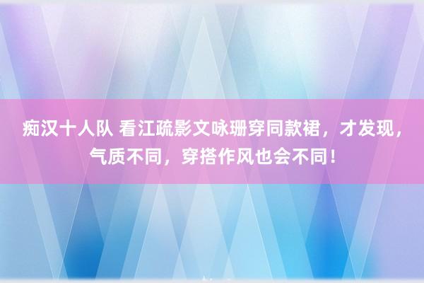 痴汉十人队 看江疏影文咏珊穿同款裙，才发现，气质不同，穿搭作风也会不同！