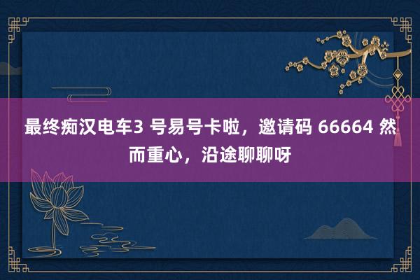 最终痴汉电车3 号易号卡啦，邀请码 66664 然而重心，沿途聊聊呀