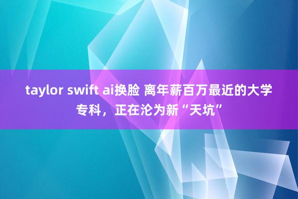 taylor swift ai换脸 离年薪百万最近的大学专科，正在沦为新“天坑”