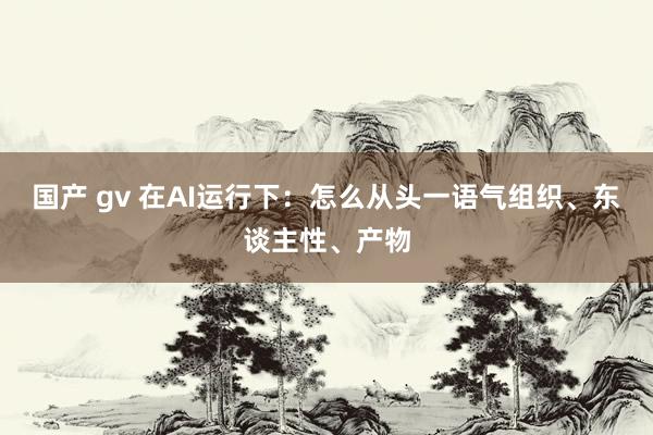 国产 gv 在AI运行下：怎么从头一语气组织、东谈主性、产物