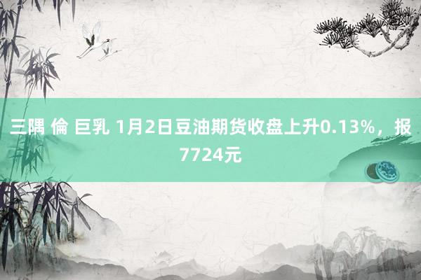 三隅 倫 巨乳 1月2日豆油期货收盘上升0.13%，报7724元