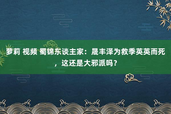 萝莉 视频 蜀锦东谈主家：晟丰泽为救季英英而死，这还是大邪派吗？