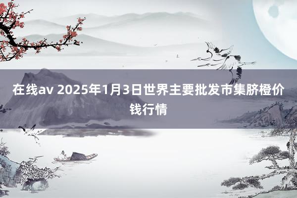 在线av 2025年1月3日世界主要批发市集脐橙价钱行情