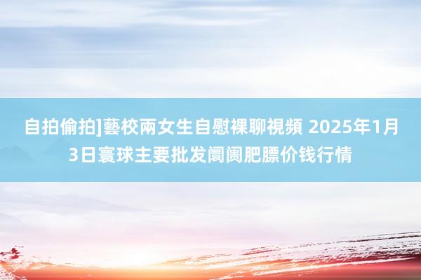 自拍偷拍]藝校兩女生自慰裸聊視頻 2025年1月3日寰球主要批发阛阓肥膘价钱行情