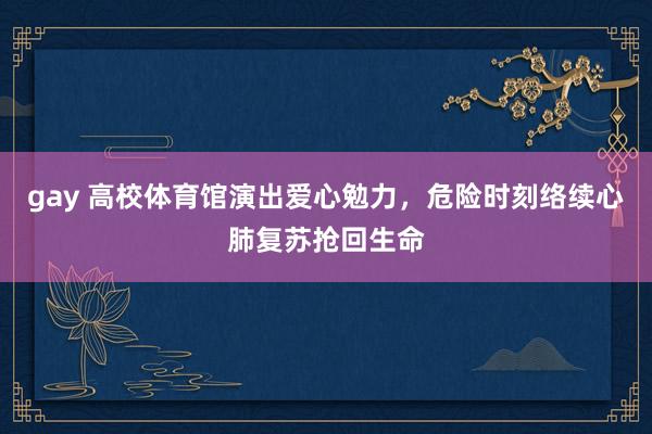 gay 高校体育馆演出爱心勉力，危险时刻络续心肺复苏抢回生命