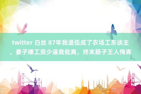 twitter 白丝 87年我退伍成了农场工东谈主，妻子嫌工资少逼我仳离，终末肠子王人悔青