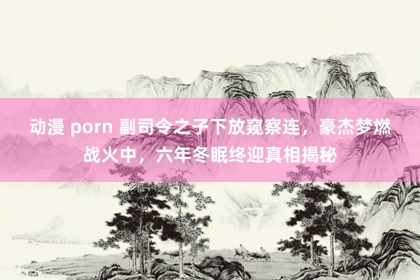 动漫 porn 副司令之子下放窥察连，豪杰梦燃战火中，六年冬眠终迎真相揭秘