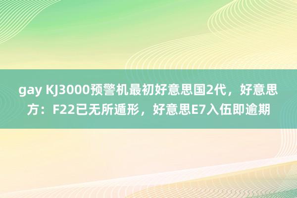 gay KJ3000预警机最初好意思国2代，好意思方：F22已无所遁形，好意思E7入伍即逾期