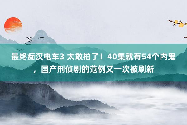 最终痴汉电车3 太敢拍了！40集就有54个内鬼，国产刑侦剧的范例又一次被刷新