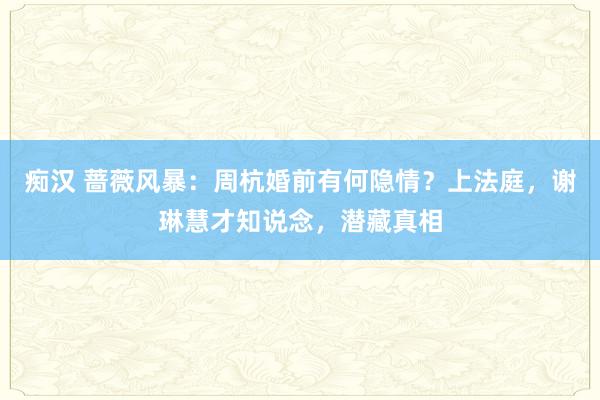 痴汉 蔷薇风暴：周杭婚前有何隐情？上法庭，谢琳慧才知说念，潜藏真相