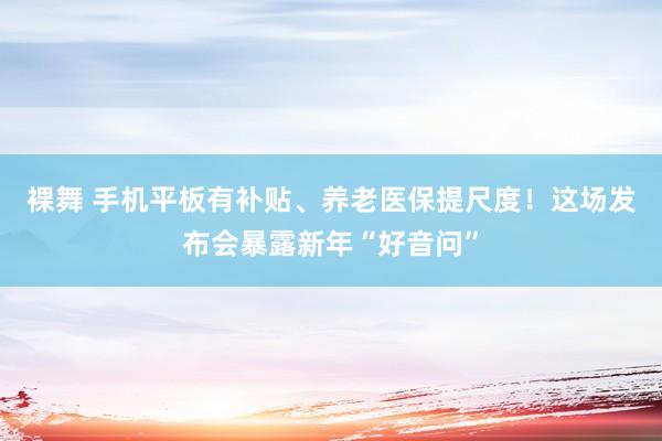 裸舞 手机平板有补贴、养老医保提尺度！这场发布会暴露新年“好音问”