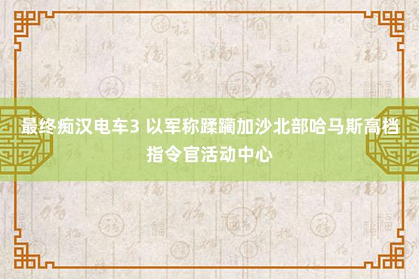 最终痴汉电车3 以军称蹂躏加沙北部哈马斯高档指令官活动中心