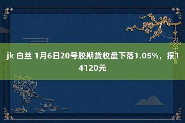 jk 白丝 1月6日20号胶期货收盘下落1.05%，报14120元