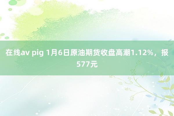 在线av pig 1月6日原油期货收盘高潮1.12%，报577元