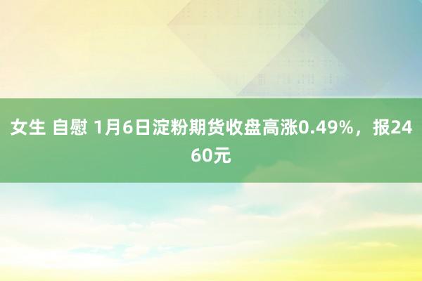 女生 自慰 1月6日淀粉期货收盘高涨0.49%，报2460元