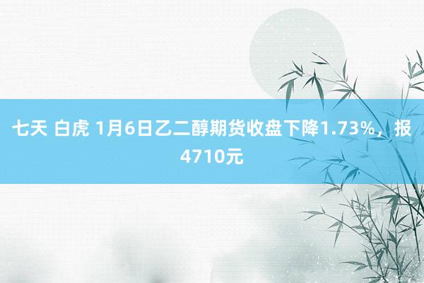 七天 白虎 1月6日乙二醇期货收盘下降1.73%，报4710元