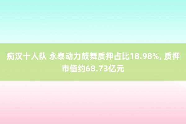 痴汉十人队 永泰动力鼓舞质押占比18.98%， 质押市值约68.73亿元