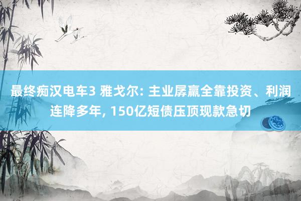 最终痴汉电车3 雅戈尔: 主业孱羸全靠投资、利润连降多年， 150亿短债压顶现款急切