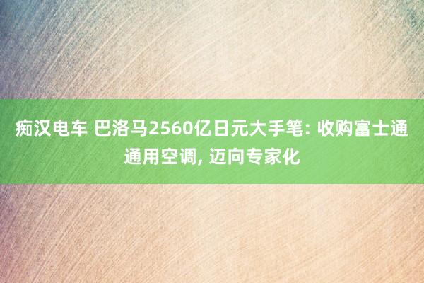 痴汉电车 巴洛马2560亿日元大手笔: 收购富士通通用空调， 迈向专家化