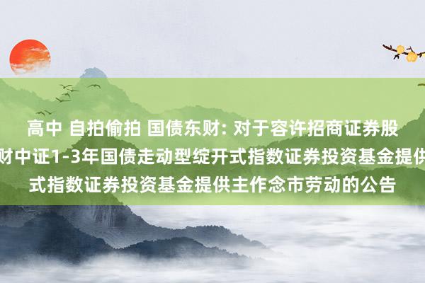 高中 自拍偷拍 国债东财: 对于容许招商证券股份有限公司为西藏东财中证1-3年国债走动型绽开式指数证券投资基金提供主作念市劳动的公告