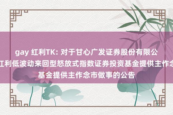 gay 红利TK: 对于甘心广发证券股份有限公司为泰康中证红利低波动来回型怒放式指数证券投资基金提供主作念市做事的公告