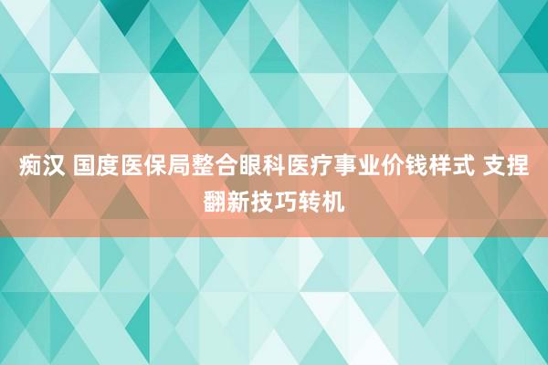 痴汉 国度医保局整合眼科医疗事业价钱样式 支捏翻新技巧转机