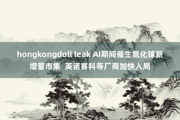 hongkongdoll leak AI期间催生氮化镓新增量市集  英诺赛科等厂商加快入局