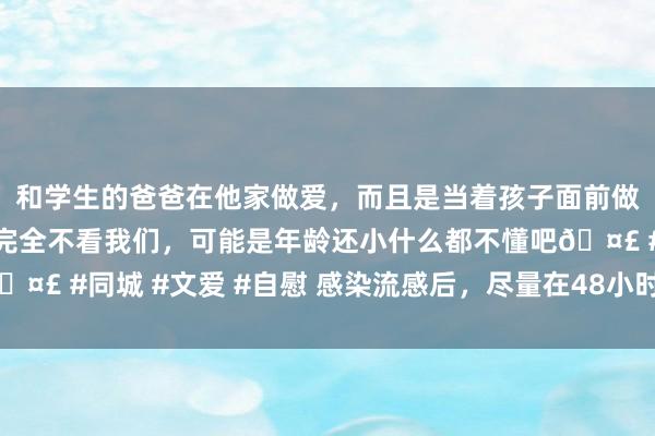 和学生的爸爸在他家做爱，而且是当着孩子面前做爱，太刺激了，孩子完全不看我们，可能是年龄还小什么都不懂吧🤣 #同城 #文爱 #自慰 感染流感后，尽量在48小时内用药（处事窗）