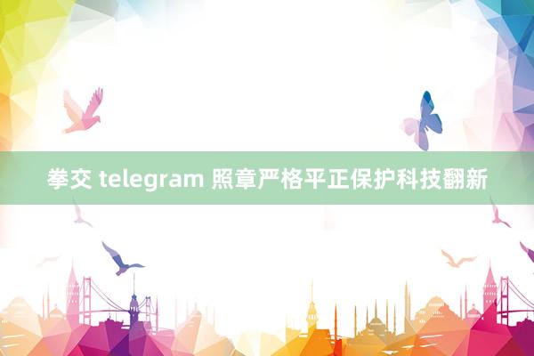 拳交 telegram 照章严格平正保护科技翻新