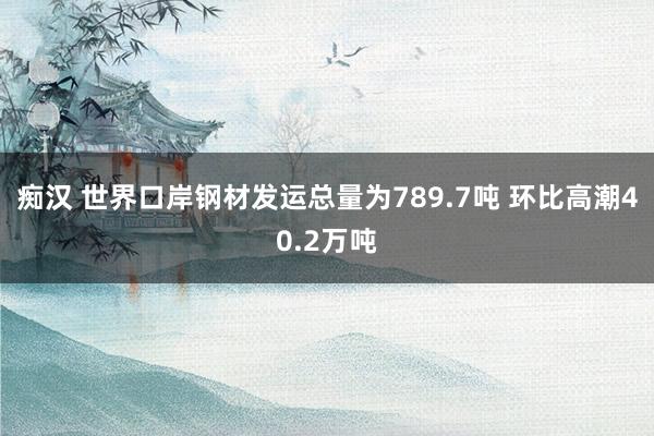 痴汉 世界口岸钢材发运总量为789.7吨 环比高潮40.2万吨