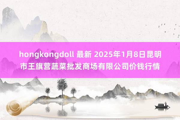 hongkongdoll 最新 2025年1月8日昆明市王旗营蔬菜批发商场有限公司价钱行情