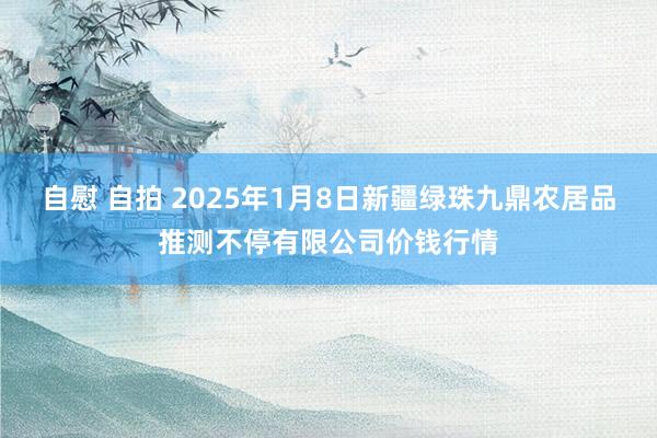 自慰 自拍 2025年1月8日新疆绿珠九鼎农居品推测不停有限公司价钱行情