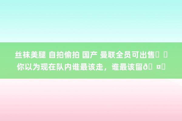 丝袜美腿 自拍偷拍 国产 曼联全员可出售⁉️你以为现在队内谁最该走，谁最该留🤔