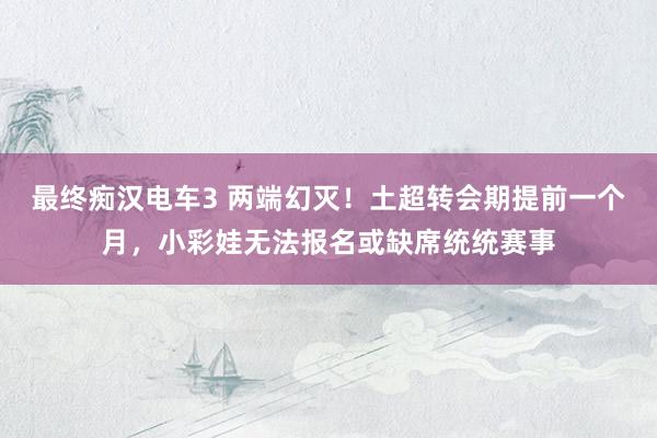 最终痴汉电车3 两端幻灭！土超转会期提前一个月，小彩娃无法报名或缺席统统赛事