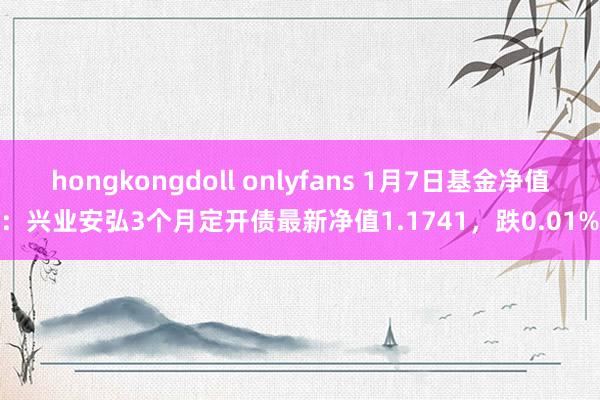 hongkongdoll onlyfans 1月7日基金净值：兴业安弘3个月定开债最新净值1.1741，跌0.01%