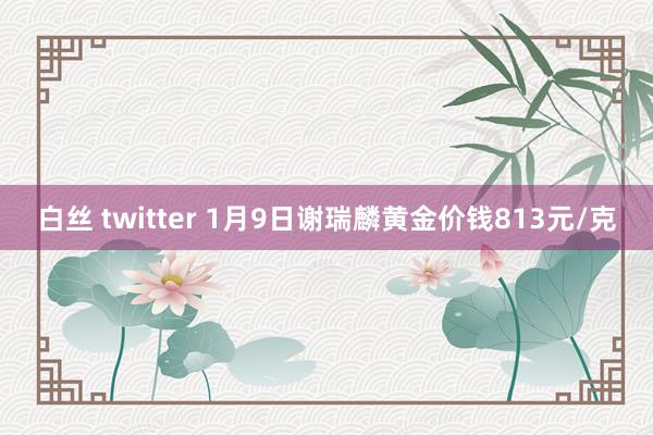 白丝 twitter 1月9日谢瑞麟黄金价钱813元/克